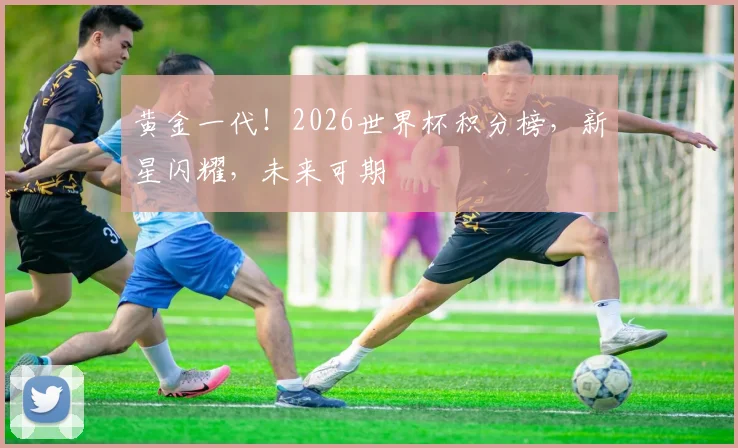 黄金一代！2026世界杯积分榜，新星闪耀，未来可期