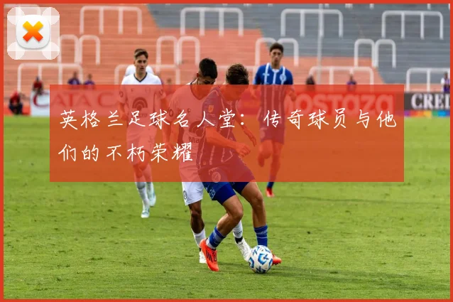 英格兰足球名人堂：传奇球员与他们的不朽荣耀