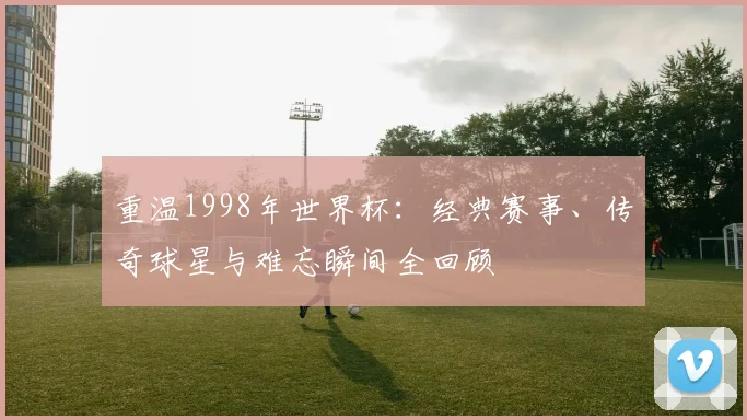 重温1998年世界杯:经典赛事、传奇球星与难忘瞬间全回顾