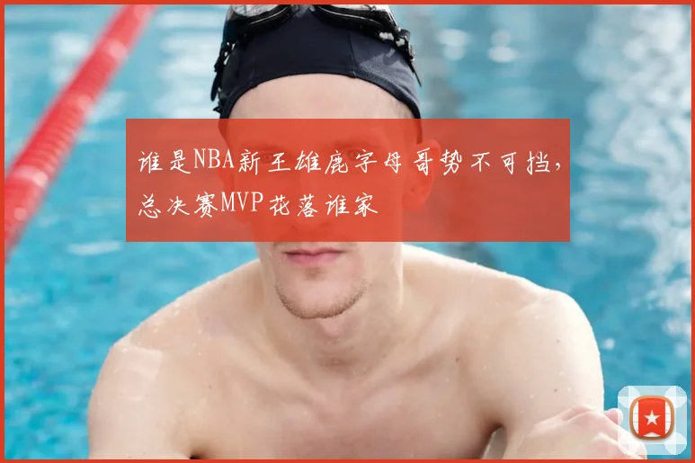 谁是NBA新王雄鹿字母哥势不可挡,总决赛MVP花落谁家